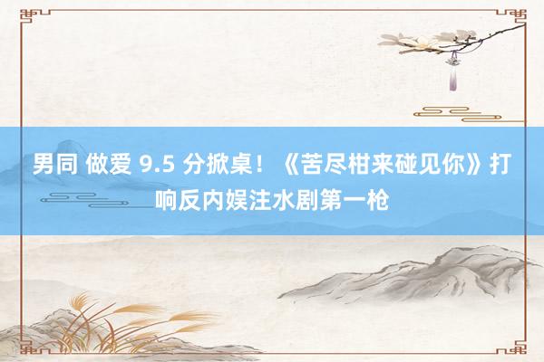 男同 做爱 9.5 分掀桌！《苦尽柑来碰见你》打响反内娱注水剧第一枪