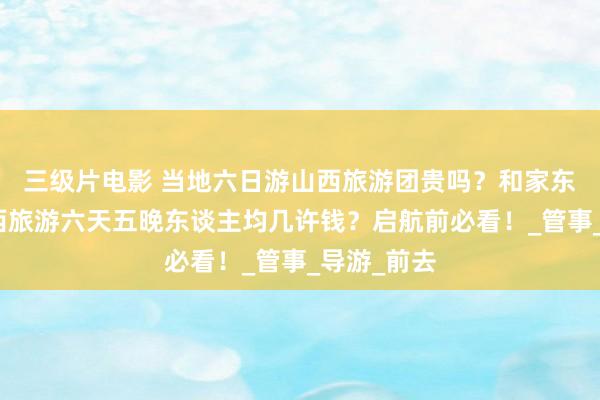 三级片电影 当地六日游山西旅游团贵吗？和家东谈主去山西旅游六天五晚东谈主均几许钱？启航前必看！_管事_导游_前去