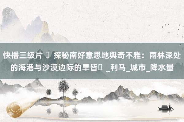 快播三级片 ‌探秘南好意思地舆奇不雅：雨林深处的海港与沙漠边际的旱皆‌_利马_城市_降水量