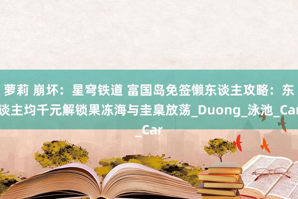 萝莉 崩坏：星穹铁道 富国岛免签懒东谈主攻略：东谈主均千元解锁果冻海与圭臬放荡_Duong_泳池_Car