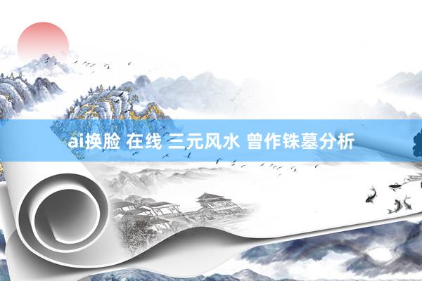 ai换脸 在线 三元风水 曾作铢墓分析