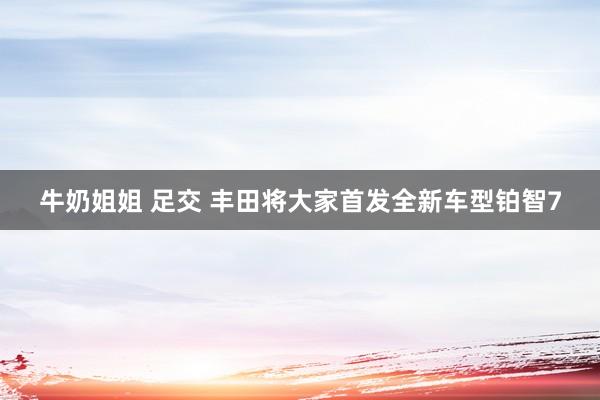 牛奶姐姐 足交 丰田将大家首发全新车型铂智7