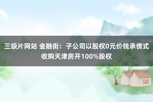 三级片网站 金融街：子公司以股权0元价钱承债式收购天津房开100%股权