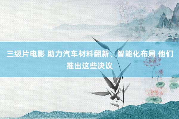三级片电影 助力汽车材料翻新、智能化布局 他们推出这些决议