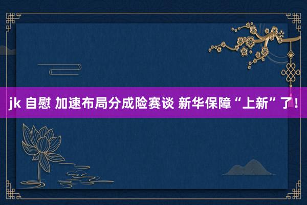 jk 自慰 加速布局分成险赛谈 新华保障“上新”了！