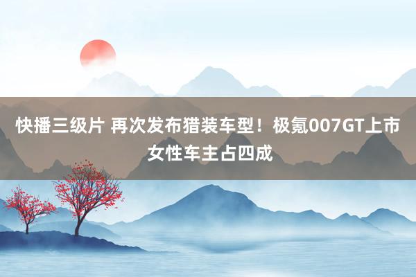 快播三级片 再次发布猎装车型！极氪007GT上市 女性车主占四成