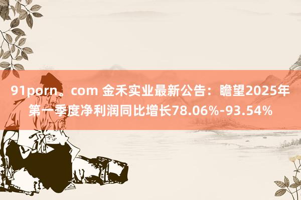 91porn。com 金禾实业最新公告：瞻望2025年第一季度净利润同比增长78.06%-93.54%