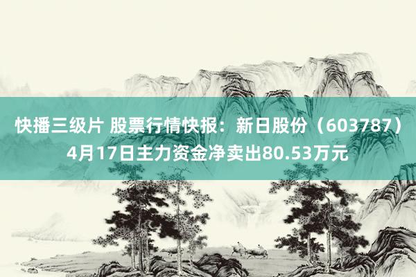 快播三级片 股票行情快报：新日股份（603787）4月17日主力资金净卖出80.53万元