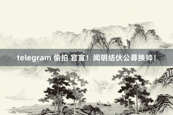 telegram 偷拍 官宣！闻明结伙公募换帅！