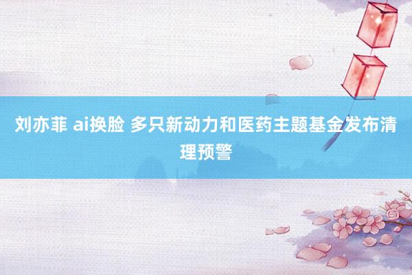 刘亦菲 ai换脸 多只新动力和医药主题基金发布清理预警