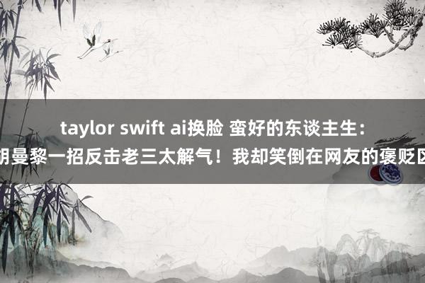 taylor swift ai换脸 蛮好的东谈主生：胡曼黎一招反击老三太解气！我却笑倒在网友的褒贬区