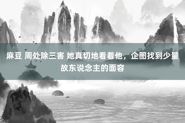 麻豆 周处除三害 她真切地看着他，企图找到少量故东说念主的面容