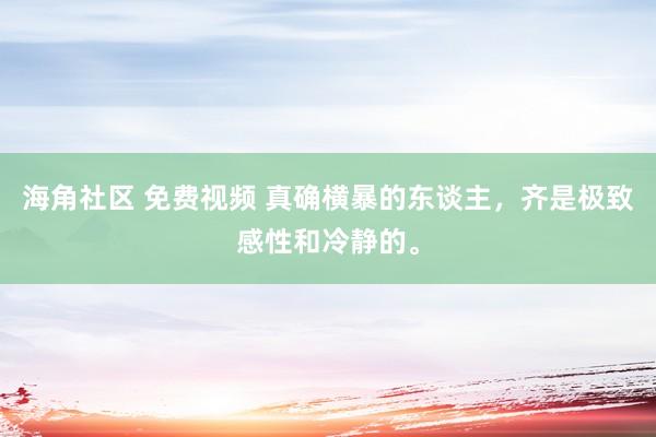 海角社区 免费视频 真确横暴的东谈主，齐是极致感性和冷静的。