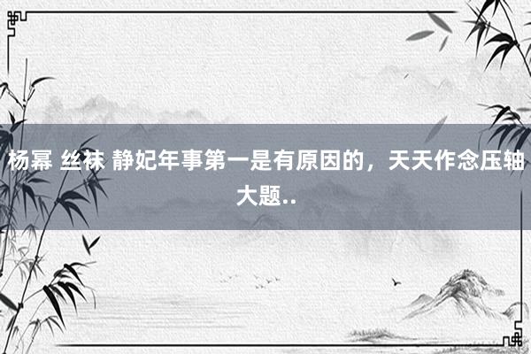 杨幂 丝袜 静妃年事第一是有原因的，天天作念压轴大题..