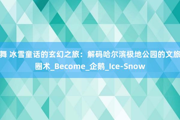 裸舞 冰雪童话的玄幻之旅：解码哈尔滨极地公园的文旅破圈术_Become_企鹅_Ice-Snow
