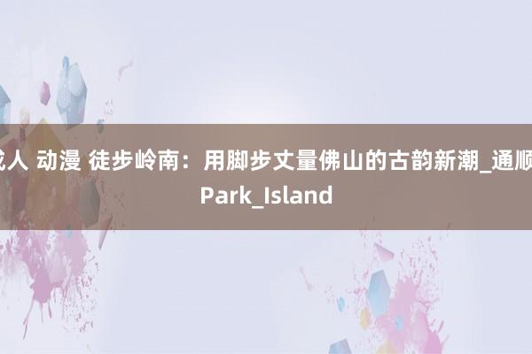成人 动漫 徒步岭南：用脚步丈量佛山的古韵新潮_通顺_Park_Island