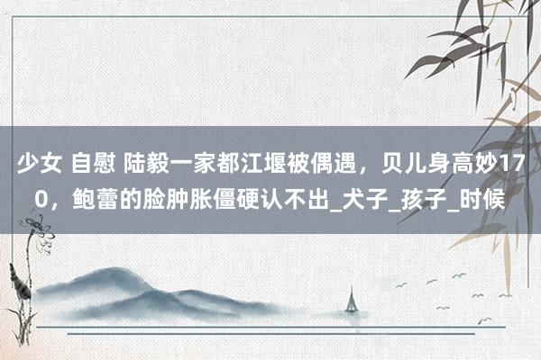 少女 自慰 陆毅一家都江堰被偶遇，贝儿身高妙170，鲍蕾的脸肿胀僵硬认不出_犬子_孩子_时候