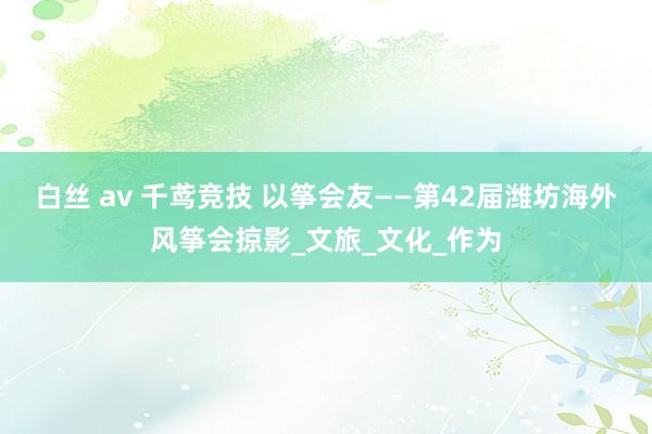 白丝 av 千鸢竞技 以筝会友——第42届潍坊海外风筝会掠影_文旅_文化_作为