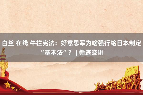 白丝 在线 牛栏宪法：好意思军为啥强行给日本制定“基本法”？ | 循迹晓讲