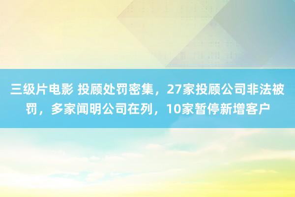 三级片电影 投顾处罚密集，27家投顾公司非法被罚，多家闻明公司在列，10家暂停新增客户
