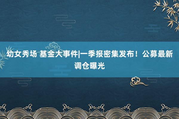 幼女秀场 基金大事件|一季报密集发布！公募最新调仓曝光