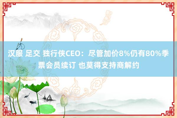 汉服 足交 独行侠CEO：尽管加价8%仍有80%季票会员续订 也莫得支持商解约