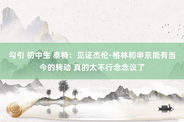 勾引 初中生 泰特：见证杰伦-格林和申京能有当今的转动 真的太不行念念议了