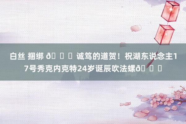 白丝 捆绑 🎂诚笃的道贺！祝湖东说念主17号秀克内克特24岁诞辰吹法螺🎂