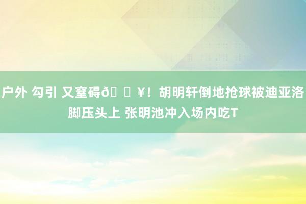 户外 勾引 又窒碍💥！胡明轩倒地抢球被迪亚洛脚压头上 张明池冲入场内吃T