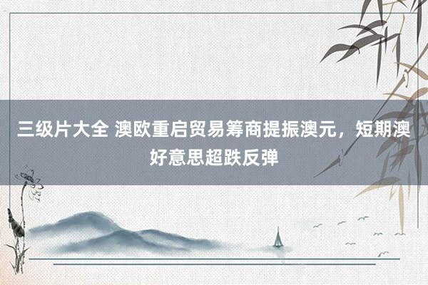 三级片大全 澳欧重启贸易筹商提振澳元，短期澳好意思超跌反弹
