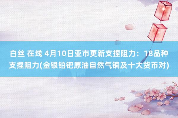 白丝 在线 4月10日亚市更新支捏阻力：18品种支捏阻力(金银铂钯原油自然气铜及十大货币对)