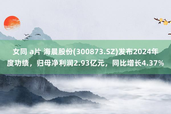 女同 a片 海晨股份(300873.SZ)发布2024年度功绩，归母净利润2.93亿元，同比增长4.37%