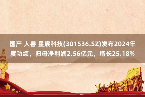 国产 人兽 星宸科技(301536.SZ)发布2024年度功绩，归母净利润2.56亿元，增长25.18%