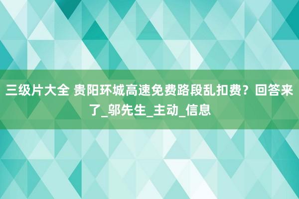 三级片大全 贵阳环城高速免费路段乱扣费？回答来了_邬先生_主动_信息