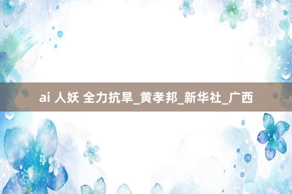 ai 人妖 全力抗旱_黄孝邦_新华社_广西