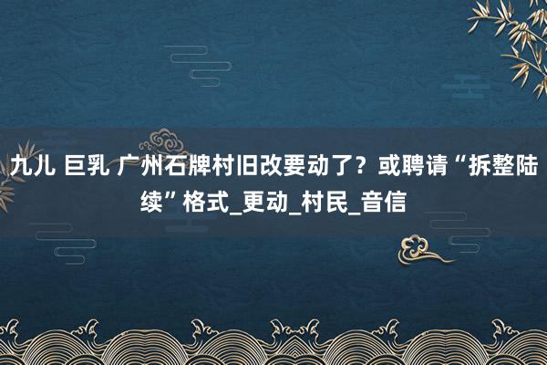 九儿 巨乳 广州石牌村旧改要动了？或聘请“拆整陆续”格式_更动_村民_音信