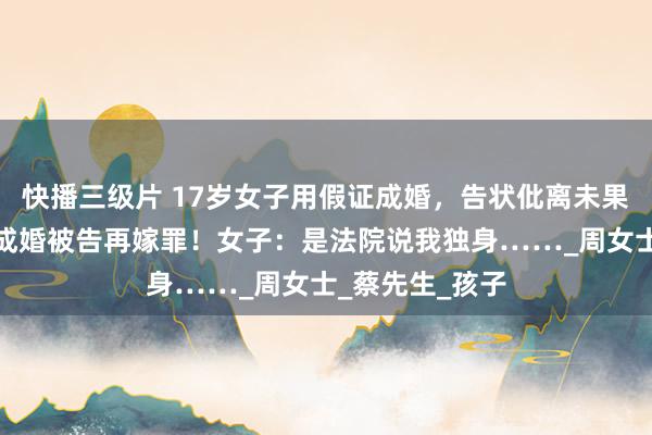 快播三级片 17岁女子用假证成婚，告状仳离未果与他东说念主成婚被告再嫁罪！女子：是法院说我独身……_周女士_蔡先生_孩子