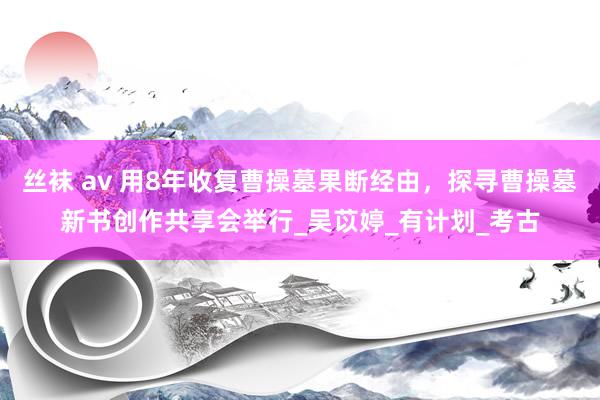 丝袜 av 用8年收复曹操墓果断经由，探寻曹操墓新书创作共享会举行_吴苡婷_有计划_考古
