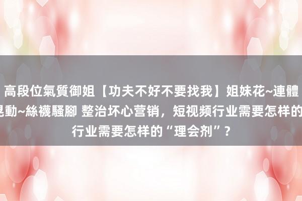 高段位氣質御姐【功夫不好不要找我】姐妹花~連體絲襪~大奶晃動~絲襪騷腳 整治坏心营销，短视频行业需要怎样的“理会剂”？