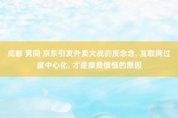 成都 男同 京东引发外卖大战的反念念， 互联网过度中心化， 才是糜费懊恼的原因