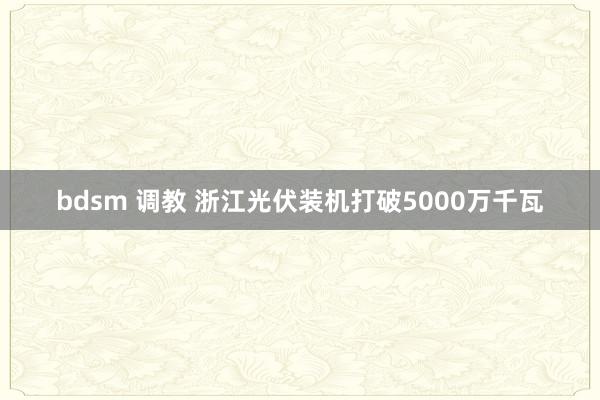bdsm 调教 浙江光伏装机打破5000万千瓦