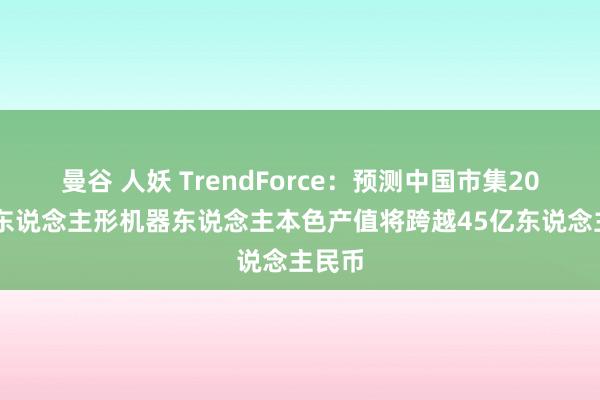 曼谷 人妖 TrendForce：预测中国市集2025年东说念主形机器东说念主本色产值将跨越45亿东说念主民币