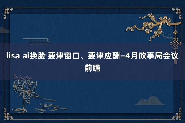 lisa ai换脸 要津窗口、要津应酬—4月政事局会议前瞻