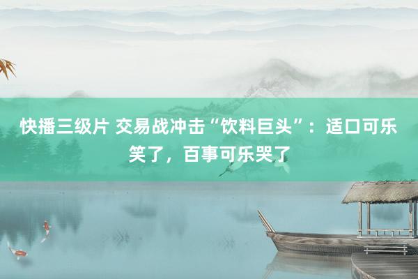快播三级片 交易战冲击“饮料巨头”：适口可乐笑了，百事可乐哭了