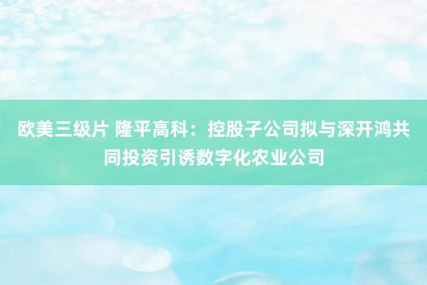 欧美三级片 隆平高科：控股子公司拟与深开鸿共同投资引诱数字化农业公司