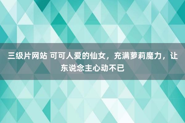 三级片网站 可可人爱的仙女，充满萝莉魔力，让东说念主心动不已