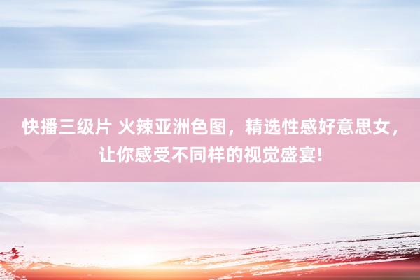 快播三级片 火辣亚洲色图，精选性感好意思女，让你感受不同样的视觉盛宴!