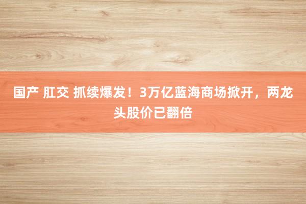 国产 肛交 抓续爆发！3万亿蓝海商场掀开，两龙头股价已翻倍