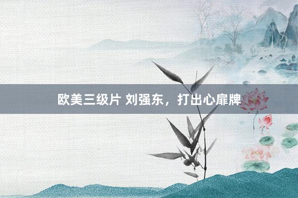 欧美三级片 刘强东，打出心扉牌