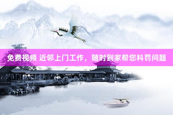 免费视频 近邻上门工作，随时到家帮您科罚问题